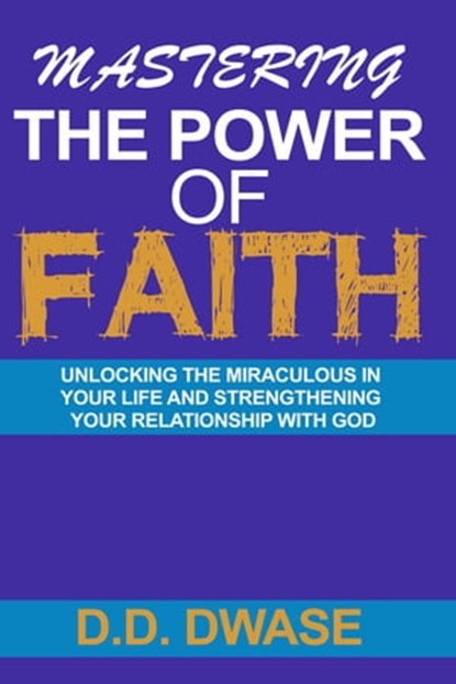 Mastering The Power Of Faith: Unlocking The Miraculous In Your Life And Strengthening Your Relationship With God, D. D. Dwase - Ebook - 9798215786581