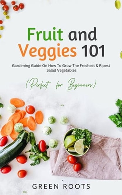 Fruit and Veggies 101 - Salad Vegetables: Gardening Guide On How To Grow The Freshest & Ripest Salad Vegetables (Perfect For Beginners), Green Roots - Ebook - 9798215810279