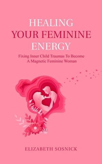 Healing Your Feminine Energy: Fixing Inner Child Traumas to Become a Magnetic Feminine Woman, Elizabeth Sosnick - Ebook - 9798223462880