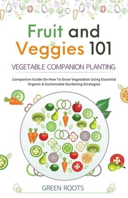 Fruit and Veggies 101 – Vegetable Companion Planting: Companion Guide On How To Grow Vegetables Using Essential, Organic & Sustainable Gardening Strategies, Green Roots - Ebook - 9798223738572