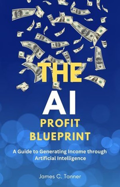 The AI Profit Blueprint: A Guide to Generating Income through Artificial Intelligence, James C. Tanner - Ebook - 9798223976189