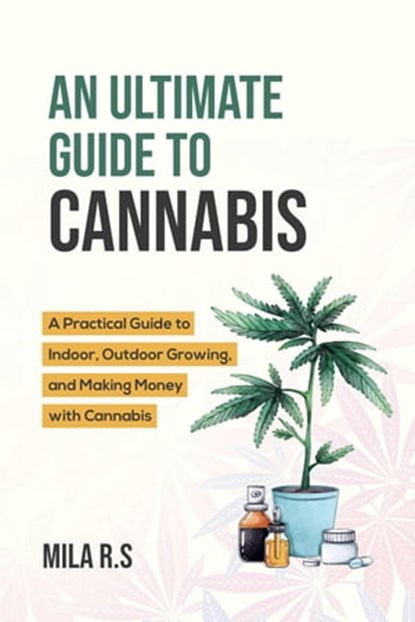 An Ultimate Guide To Cannabis: A Practical Guide to Indoor, Outdoor Growing, and Making Money with Cannabis, Mila R.S. - Ebook - 9798223979388