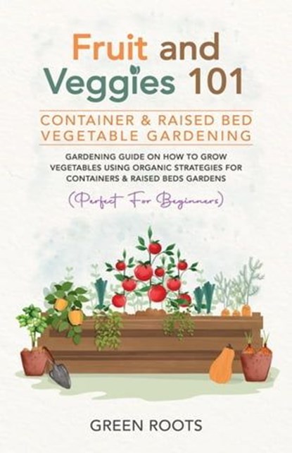 Fruit and Veggies 101 - Container & Raised Beds Vegetable Garden: Gardening Guide On How To Grow Vegetables Using Organic Strategies For Containers & Raised Beds Gardens (Perfect For Beginners), Green Roots - Ebook - 9798224158157