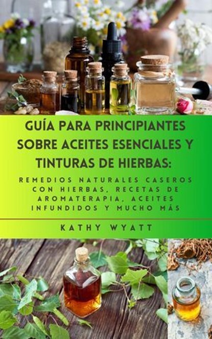 Guía para principiantes sobre aceites esenciales y tinturas de hierbas: remedios naturales caseros con hierbas, recetas de aromaterapia, aceites infundidos y mucho más, Kathy Wyatt - Ebook - 9798224198085