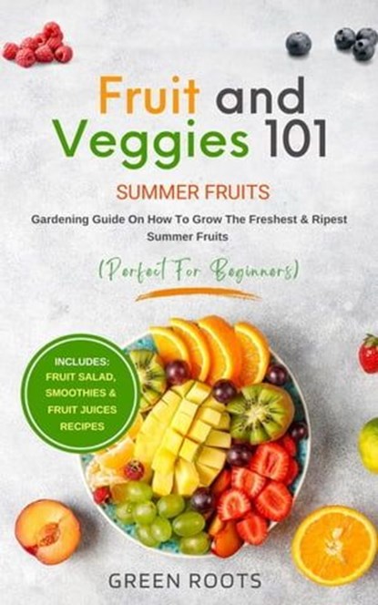 Fruit & Veggies 101 - Summer Fruits: Gardening Guide On How To Grow The Freshest & Ripest Summer Fruits (Perfect for Beginners) | Includes : Fruit Salad, Smoothies & Fruit Juices Recipes, Green Roots - Ebook - 9798224385751