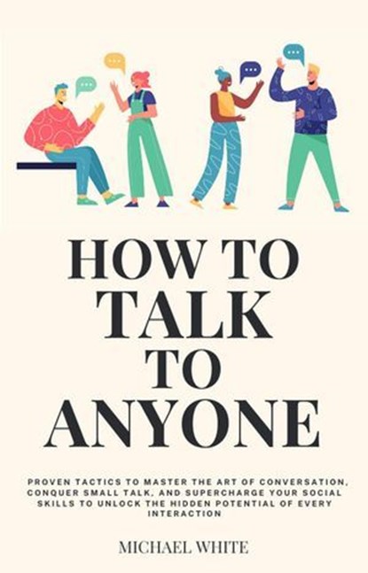How to Talk to Anyone: Proven Tactics to Master the Art of Conversation, Conquer Small Talk, and Supercharge Your Social Skills to Unlock the Hidden Potential of Every Interaction, Michael White - Ebook - 9798224506507