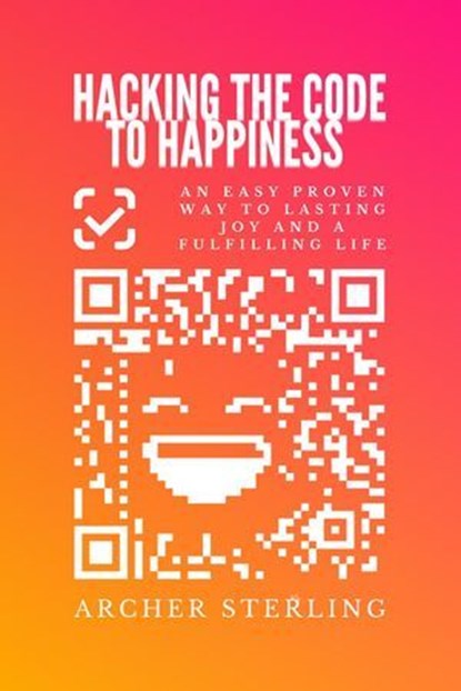 Hacking The Code To Happiness: An Easy Proven Way To Lasting Joy And A Fulfilling Life, Archer Sterling - Ebook - 9798224657568