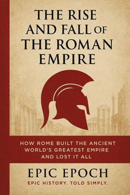 The Rise and Fall of the Roman Empire: How Rome Built the Ancient World’s Greatest Empire and Lost It All, Epic Epoch - Ebook - 9798227752147