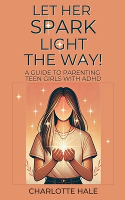 Let Her Spark Light The Way! A Guide To Parenting Teen Girls With ADHD, Charlotte Hale - Paperback - 9798227856166