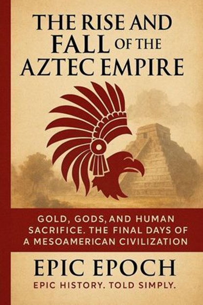 The Rise and Fall of the Aztec Empire: Gold, Gods, and Human Sacrifice. The Final Days of a Mesoamerican Civilization, Epic Epoch - Ebook - 9798230774549