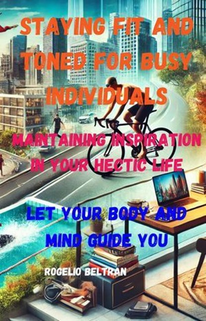 Staying Fit and Toned for Busy Individuals Maintaining Inspiration in Your Hectic Life: Let Your Body Guide Your Mind, Rogelio Beltran - Ebook - 9798230806752