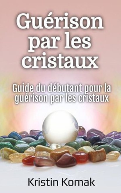 Guérison par les cristaux: Guide du débutant pour la guérison par les cristaux, Kristin Komak - Ebook - 9798231404759