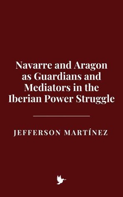 Navarre and Aragon as Guardians and Mediators in the Iberian Power Struggle, Jefferson Martínez - Ebook - 9798231657827