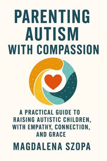 Parenting Autism With Compassion: A Practical Guide to Raising Autistic Children with Empathy, Connection, and Grace, Magdalena Szopa - Ebook - 9798232437688