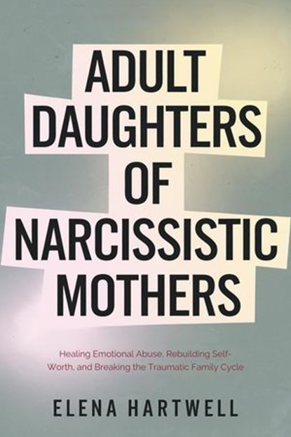 Adult Daughters of Narcissistic Mothers: Healing Emotional Abuse, Rebuilding Self-Worth, and Breaking the Traumatic Family Cycle, Elena Hartwell - Ebook - 9798233323911