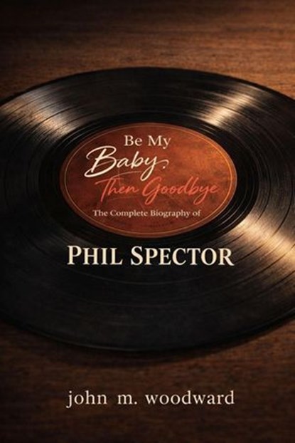 Be My Baby, Then Goodbye: The Complete Biography of Phil Spector, John M. Woodward - Ebook - 9798233522482