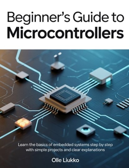 Beginner's Guide to Microcontrollers: Learn the Basics of Embedded Systems Step by Step with Simple Projects and Clear Explanations, Olle Liukko - Paperback - 9798242250086