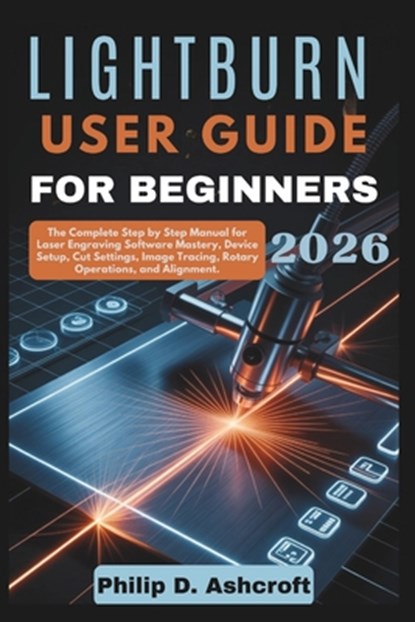 LightBurn User Guide for Beginners 2026: The Complete Step by Step Manual for Laser Engraving Software Mastery, Device Setup, Cut Settings, Image Trac, Philip D. Ashcroft - Paperback - 9798242406650