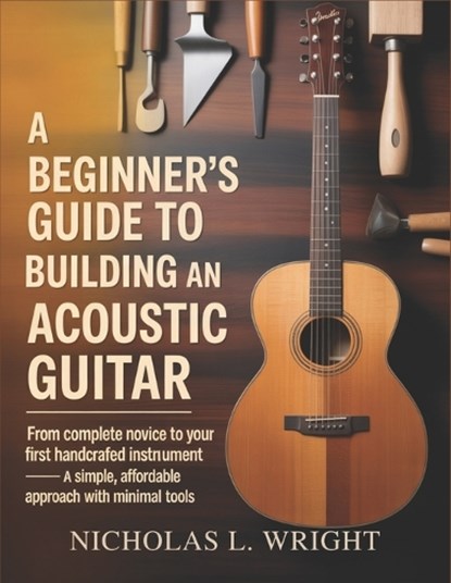 A Beginner's Guide To Building An Acoustic Guitar: From Complete Novice to Your First Handcrafted Instrument - A Simple, Affordable Approach with Mini, Nicholas L. Wright - Paperback - 9798242666467