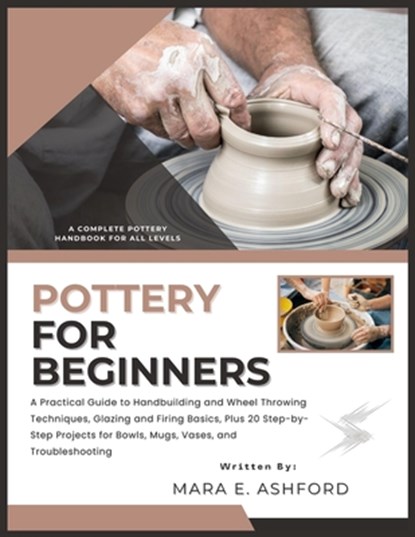 Pottery for Beginners: A Practical Guide to Handbuilding and Wheel Throwing Techniques, Glazing and Firing Basics, Plus 20 Step-by-Step Projects for B, Mara E. Ashford - Paperback - 9798243263030