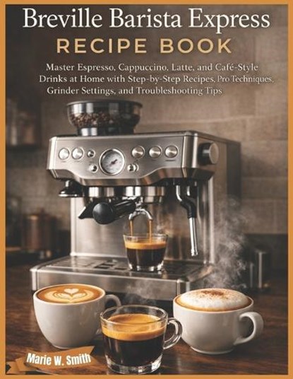 Breville Barista Express Recipe Book: Master Espresso, Cappuccino, Latte, and Café-Style Drinks at Home with Step-by-Step Recipes, Pro Techniques, Gri, Marie W. Smith - Paperback - 9798243355414
