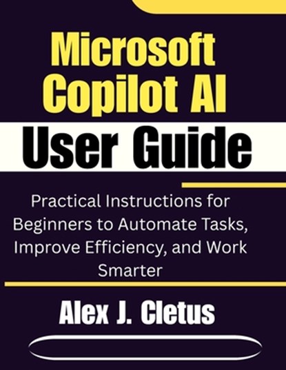 Microsoft Copilot AI User Guide: Practical Instructions for Beginners to Automate Tasks, Improve Efficiency, and Work Smarter, Alex J. Cletus - Paperback - 9798243668989