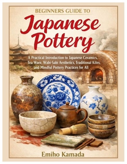 Beginners Guide to Japanese Pottery: A Practical Introduction to Japanese Ceramics, Tea Ware, Wabi-Sabi Aesthetics, Traditional Kilns, and Mindful Pot, Emiho Kamada - Paperback - 9798243730037