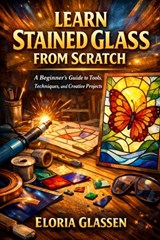 Learn Stained Glass from Scratch: A Step-by-Step Beginner's Guide to Tools, Safety, Cutting, Soldering, and Creating Beautiful Stained Glass Projects. - Eloria Glassen - 9798243785440