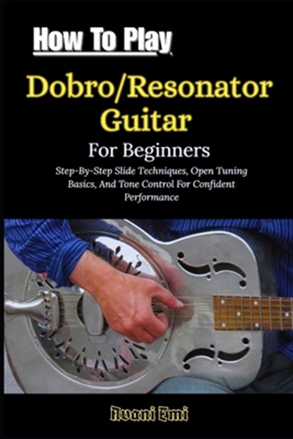 How To Play Dobro/Resonator Guitar For Beginners: Step-By-Step Slide Techniques, Open Tuning Basics, And Tone Control For Confident Performance, Avani Emi - Paperback - 9798243926263