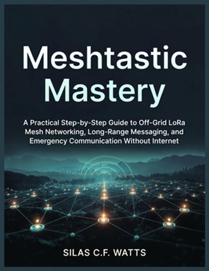 Meshtastic Mastery: A Practical Step-by-Step Guide to Off-Grid LoRa Mesh Networking, Long-Range Messaging, and Emergency Communication Without Interne, Silas C. F. Watts - Paperback - 9798244045918