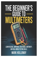 The Beginner's Guide to Multimeters: Learn Voltage, Amperage, Resistance, Continuity, and Real-World Testing Skills - Mark Holloway - 9798245264905