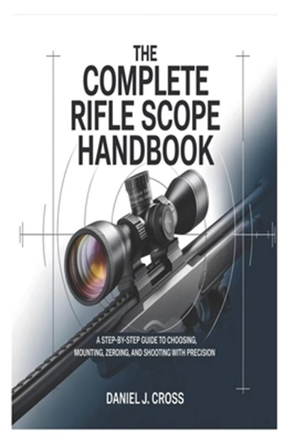 The Complete Rifle Scope Handbook: A Step-by-Step Guide to Choosing, Mounting, Zeroing, and Shooting with Precision, Daniel J. Cross - Paperback - 9798246616338