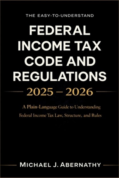 The Easy-to-Understand Federal Income Tax Code and Regulations 2025 - 2026 Book: A Plain-Language Guide to Understanding Federal Income Tax Law, Struc, Michael J Abernathy - Paperback - 9798246632659