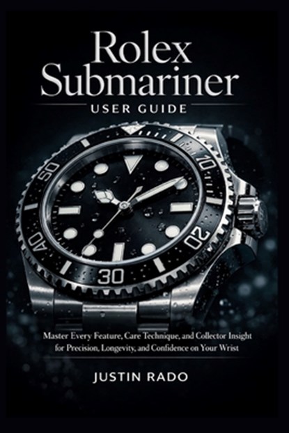 Rolex Submariner User Guide: Master Every Feature, Care Technique, and Collector Insight for Precision, Longevity, and Confidence on Your Wrist, Justin Rado - Paperback - 9798246862490