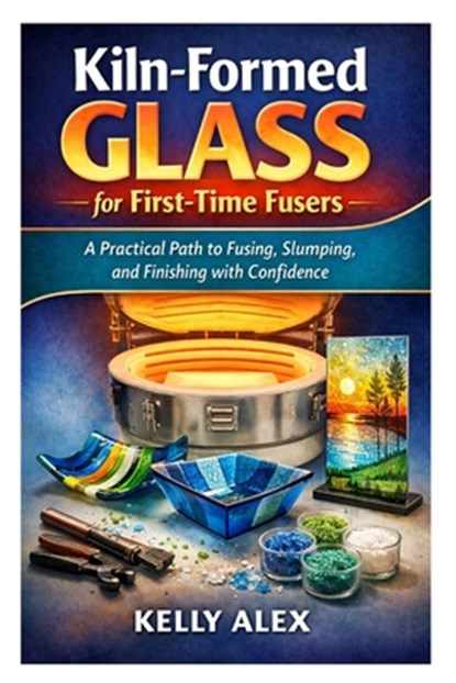 Kiln-Formed Glass for First-Time Fusers: A Practical Path to Fusing, Slumping, and Finishing with Confidence, Kelly Alex - Paperback - 9798247446477