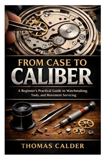 From Case to Caliber: A Beginner's Practical Guide to Watchmaking, Tools, and Movement Servicing, Thomas Calder - Paperback - 9798247734475