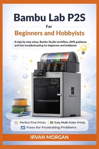 Bambu Lab P2S for Beginners and Hobbyists: A step by step setup, Bambu Studio workflow, AMS guidance, and fast troubleshooting for beginners and hobby, Irvan Morgan - Paperback - 9798248122592