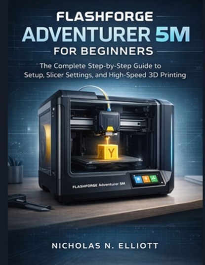Flashforge Adventurer 5M For Beginners: The Complete Step-by-Step Guide to Setup, Slicer Settings, and High-Speed 3D Printing, Nicholas N. Elliott - Paperback - 9798248420605