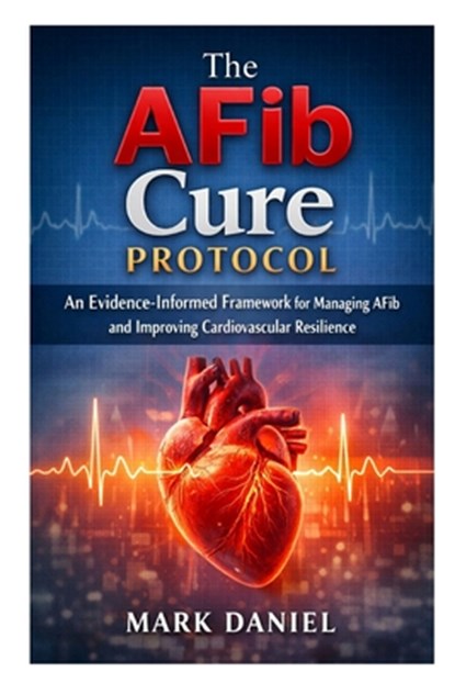 The AFib Cure Protocol: An Evidence-Informed Framework for Managing AFib and Improving Cardiovascular Resilience, Mark Daniel - Paperback - 9798249009212