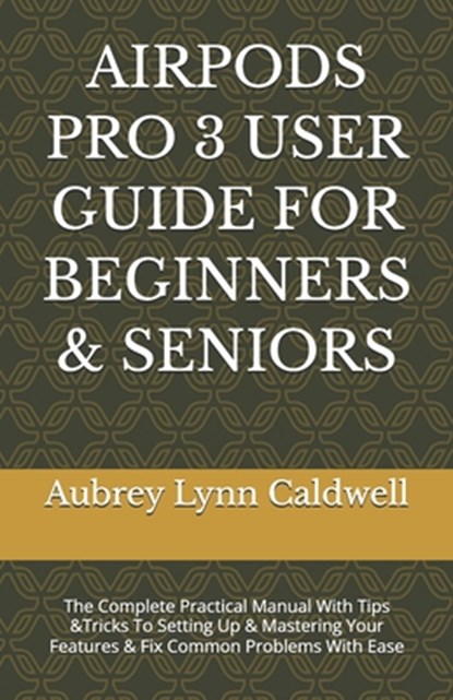 Airpods Pro 3 User Guide for Beginners & Seniors: The Complete Practical Manual With Tips &Tricks To Setting Up & Mastering Your Features & Fix Common, Aubrey Lynn Caldwell - Paperback - 9798249350543