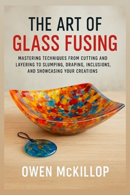 The Art of Glass Fusing: Mastering Techniques from Cutting and Layering to Slumping, Draping, Inclusions, and Showcasing Your Creations, Owen McKillop - Paperback - 9798262543892