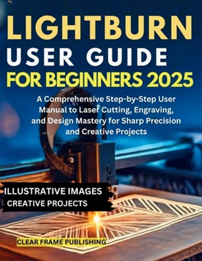 LightBurn User Guide for Beginners 2025: A Comprehensive Step-by-Step User Manual to Laser Cutting, Engraving, and Design Mastery for Sharp Precision, Clear Frame Publishing - Paperback - 9798263720025