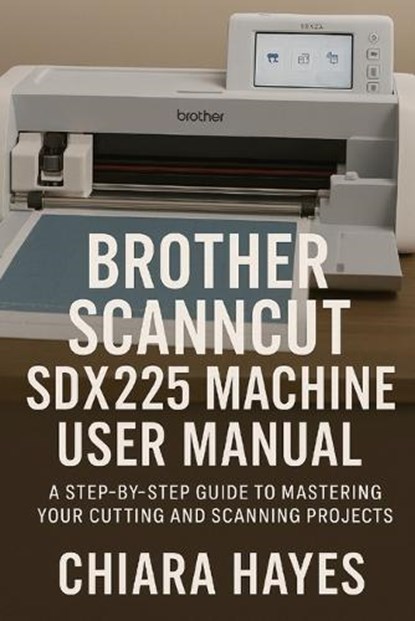 Brother ScanNCut SDX225 Machine User Manual: A Step-by-Step Guide to Mastering Your Cutting and Scanning Projects., Chiara Hayes - Paperback - 9798263972288