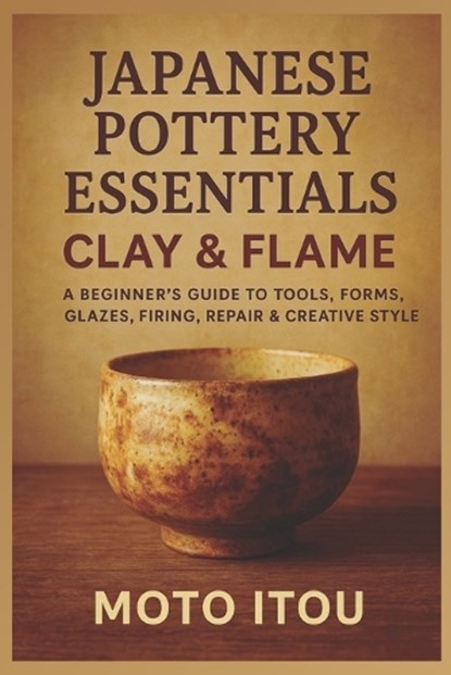 Japanese Pottery Essentials: Clay & Flame: A Beginner's Guide to Tools, Forms, Glazes, Firing, Repair & Creative Style, Moto Itou - Paperback - 9798267451321