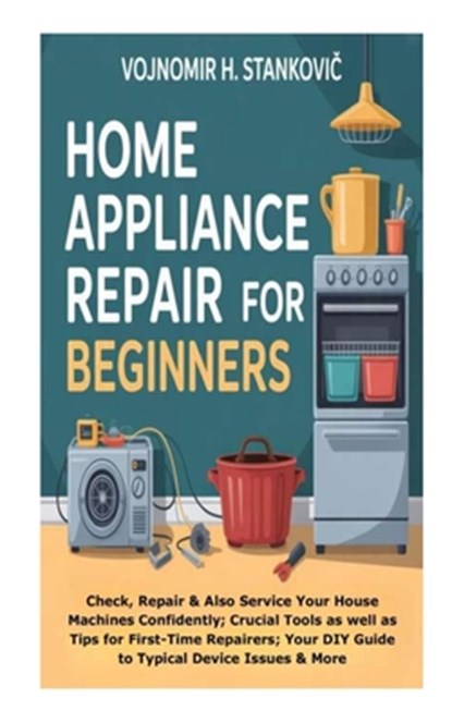 Home Appliance Repair for Beginners: Check, Repair &Also Service Your House Machines Confidently; Crucial Tools as well as Tips for First-Time Repaire, Vojnomir H. Stankovic - Paperback - 9798268176711