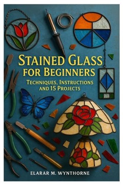 Stained Glass For Beginners: Techniques, Instructions And 15 Projects: Master The Art Of Stained Glass: A Complete Beginner's Guide To Cutting, Foilin, Elarar M. Wynthorne - Paperback - 9798268979138
