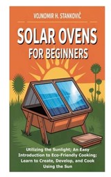 Solar Ovens for Beginners: Utilizing the Sunlight; An Easy Introduction to Eco-Friendly Cooking; Learn to Create, Develop, and Cook Using the Sun - Vojnomir H. Stankovic - 9798269184784
