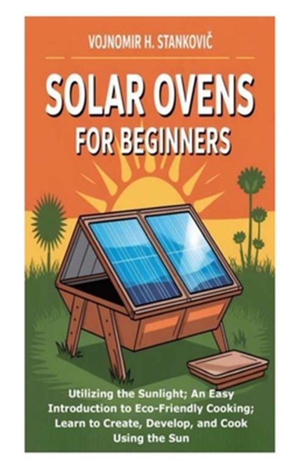 Solar Ovens for Beginners: Utilizing the Sunlight; An Easy Introduction to Eco-Friendly Cooking; Learn to Create, Develop, and Cook Using the Sun, Vojnomir H. Stankovic - Paperback - 9798269184784
