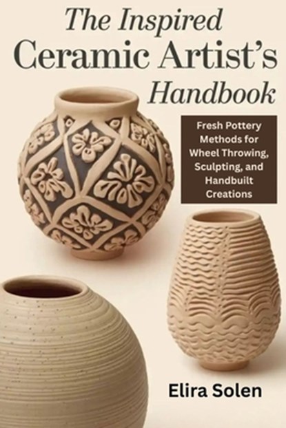 The Inspired Ceramic Artist's Handbook: Fresh Pottery Methods for Wheel Throwing, Sculpting, and Handbuilt Creations, Elira Solen - Paperback - 9798269724126