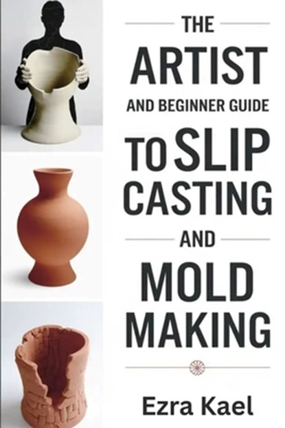 The Artist and Beginner Guide to Slip Casting and Mold Making: The Complete Step by Step Guide to Crafting Ceramic Molds Clay Forms and Plaster Casts, Ezra Kael - Paperback - 9798269725338